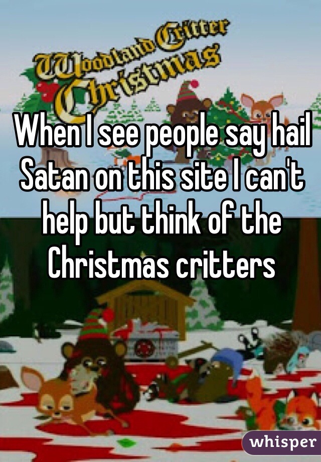 When I see people say hail Satan on this site I can't help but think of the Christmas critters