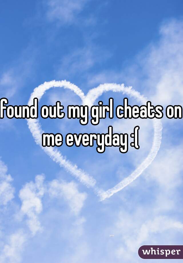 found out my girl cheats on me everyday :( 