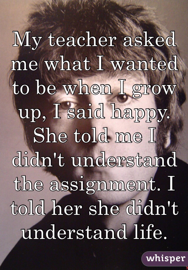 My teacher asked me what I wanted to be when I grow up, I said happy. She told me I didn't understand the assignment. I told her she didn't understand life.