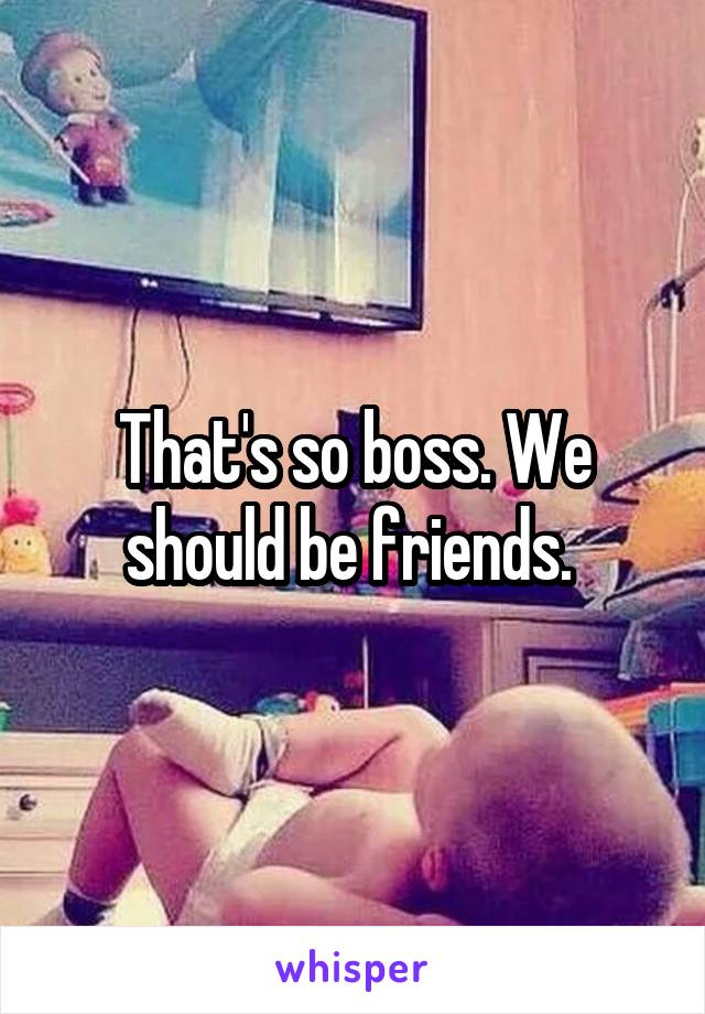 That's so boss. We should be friends. 