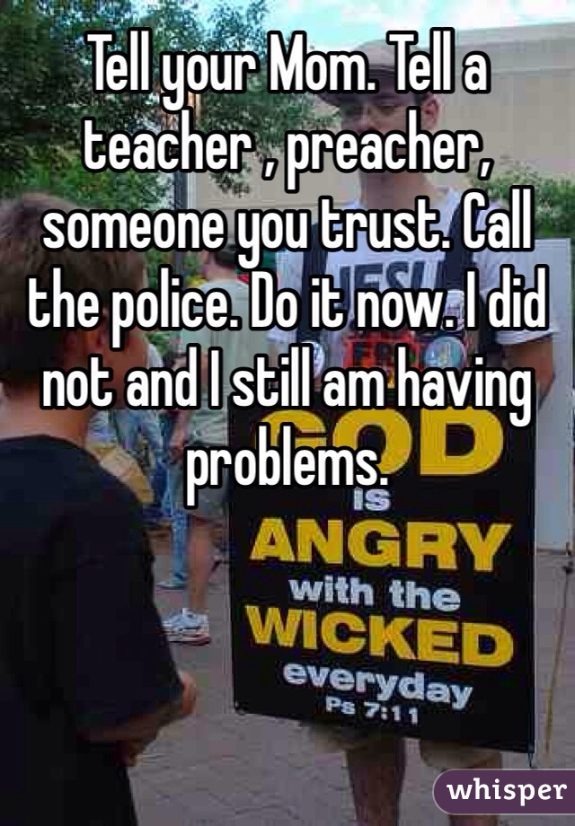 Tell your Mom. Tell a teacher , preacher, someone you trust. Call the police. Do it now. I did not and I still am having problems. 