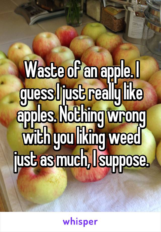 Waste of an apple. I guess I just really like apples. Nothing wrong with you liking weed just as much, I suppose.