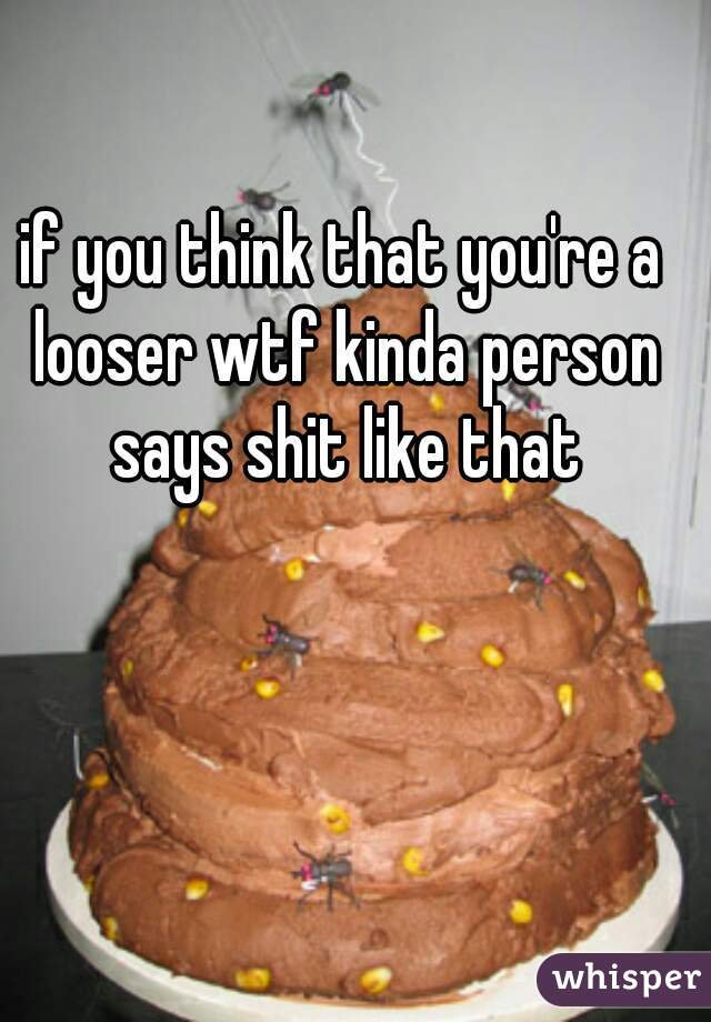 if you think that you're a looser wtf kinda person says shit like that