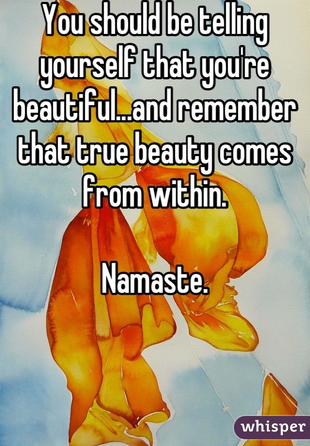 You should be telling yourself that you're beautiful...and remember that true beauty comes from within.

Namaste.