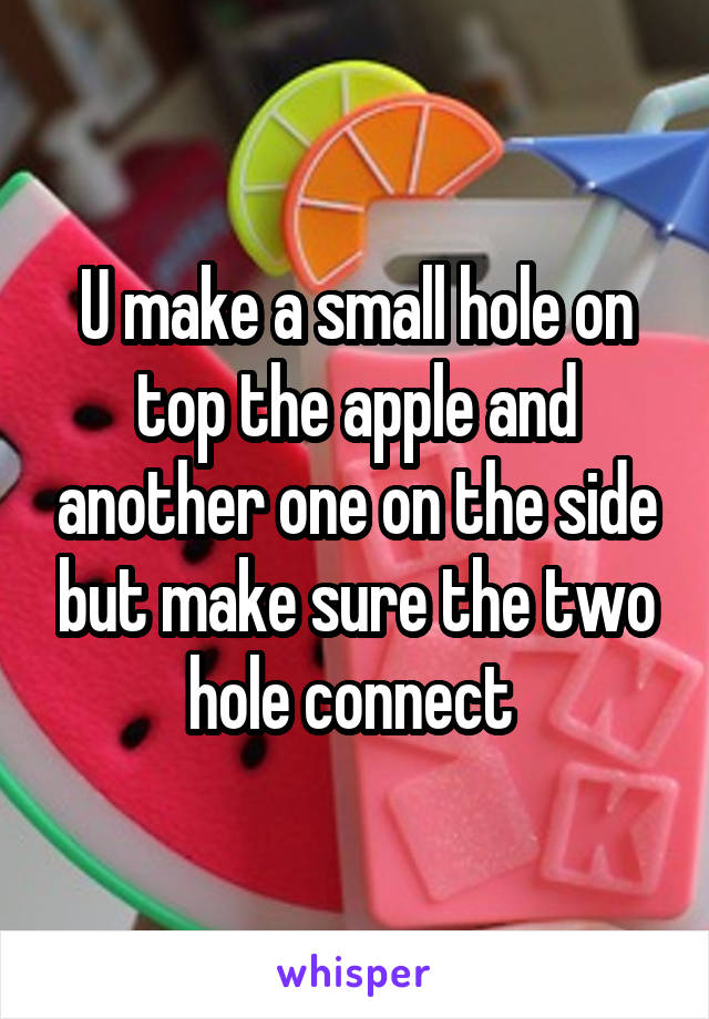 U make a small hole on top the apple and another one on the side but make sure the two hole connect 