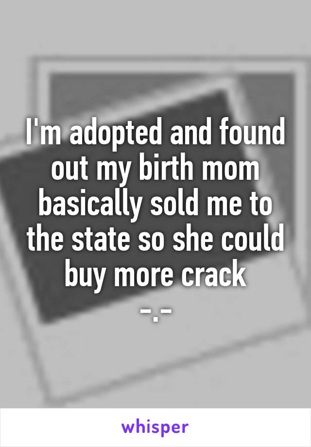 I'm adopted and found out my birth mom basically sold me to the state so she could buy more crack
-.-