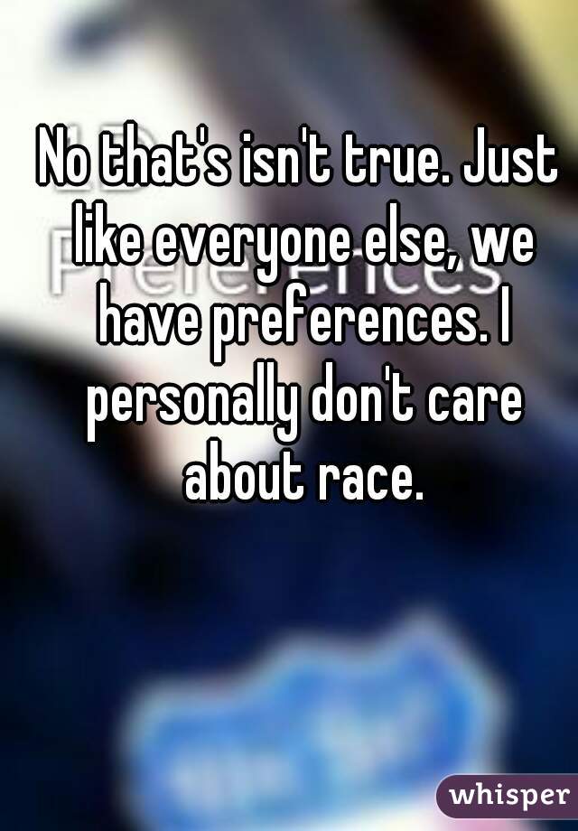 No that's isn't true. Just like everyone else, we have preferences. I personally don't care about race.