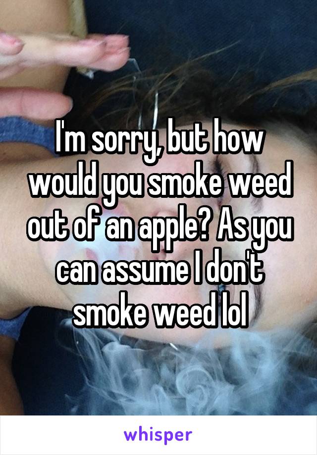 I'm sorry, but how would you smoke weed out of an apple? As you can assume I don't smoke weed lol