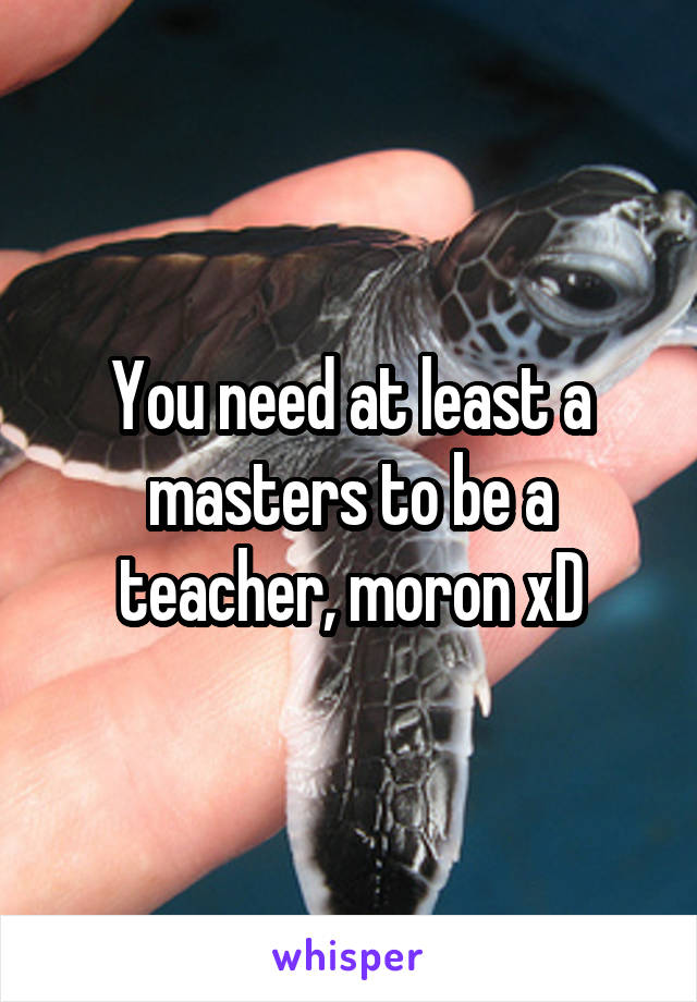 You need at least a masters to be a teacher, moron xD