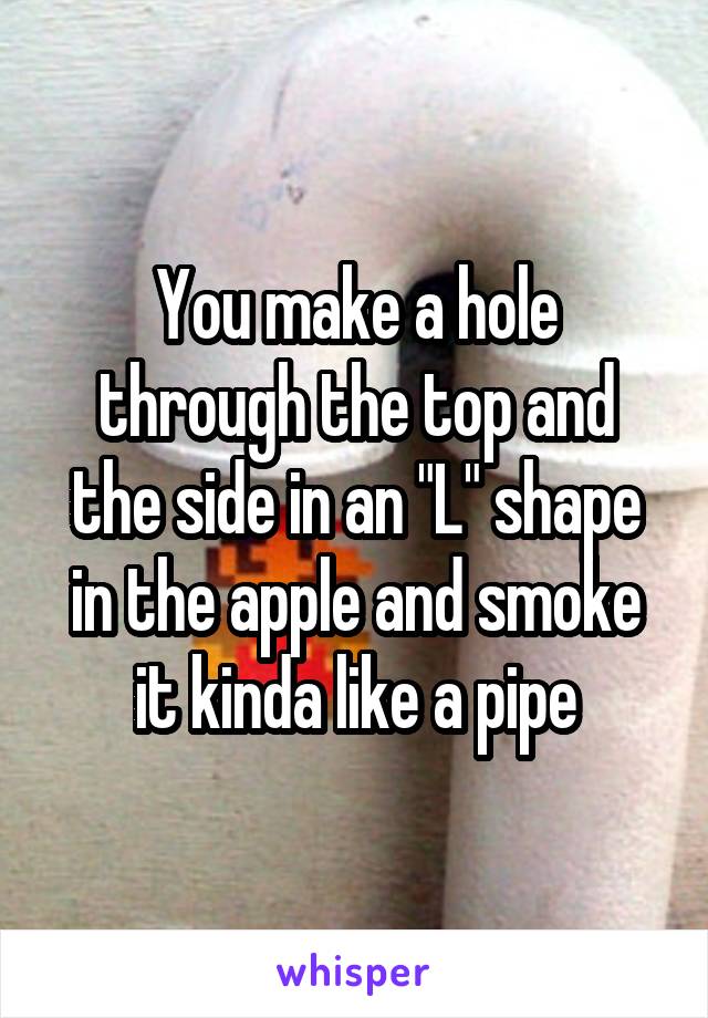 You make a hole through the top and the side in an "L" shape in the apple and smoke it kinda like a pipe