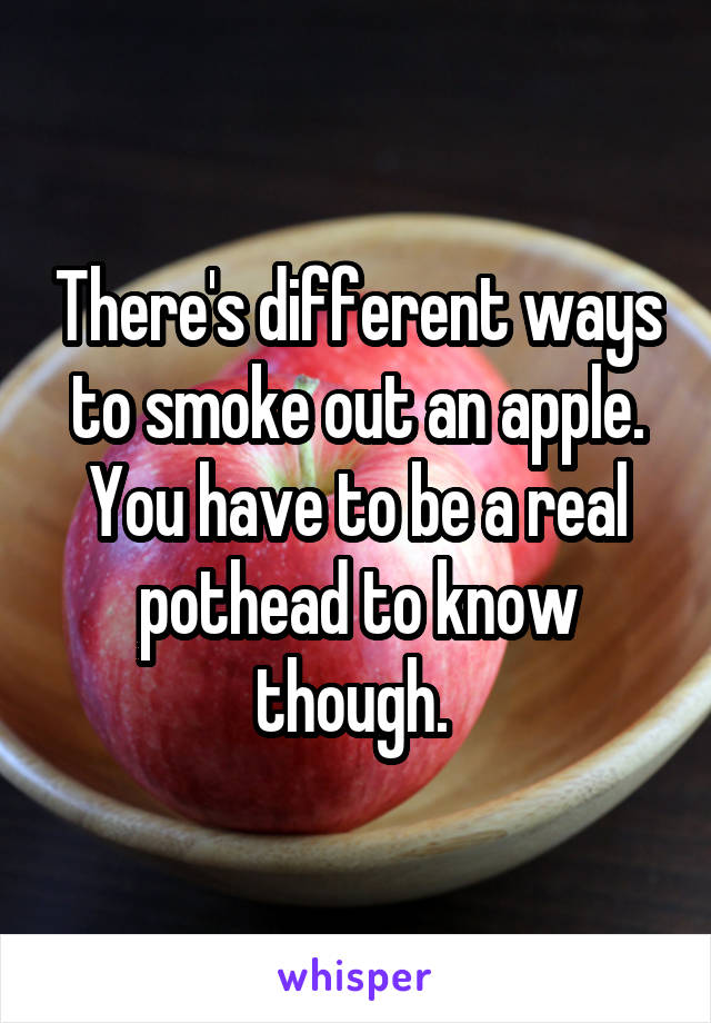 There's different ways to smoke out an apple. You have to be a real pothead to know though. 