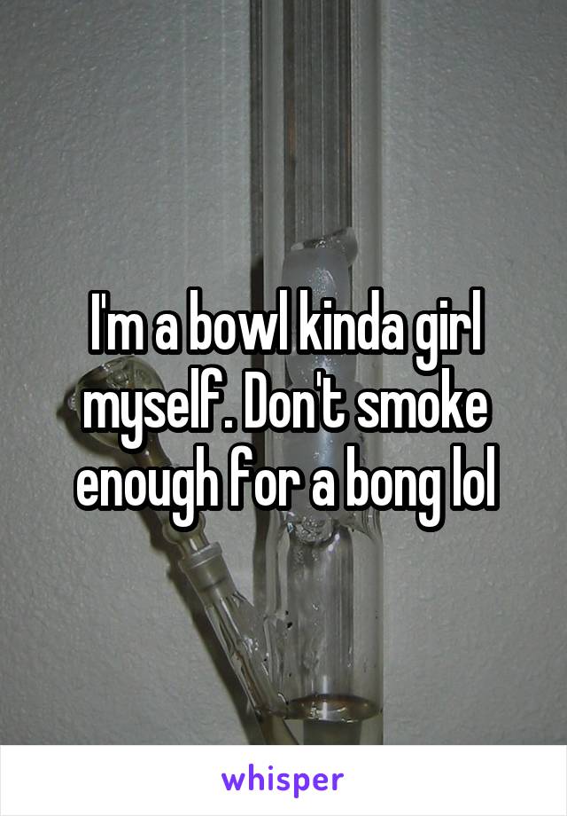 I'm a bowl kinda girl myself. Don't smoke enough for a bong lol