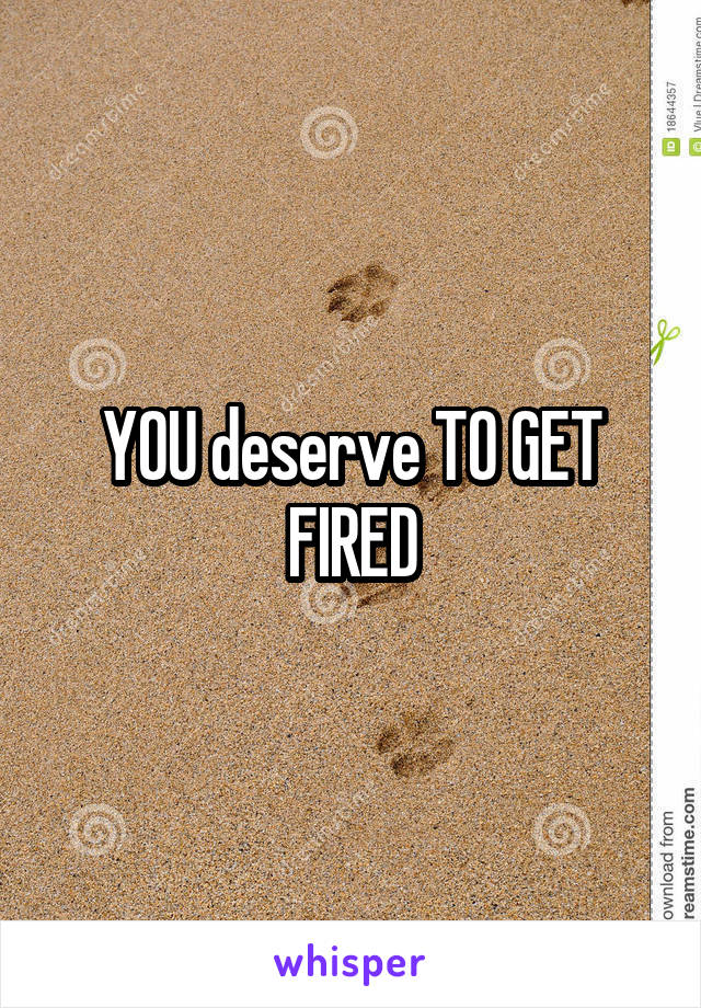 YOU deserve TO GET FIRED