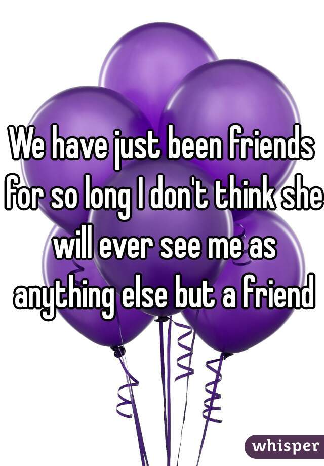 We have just been friends for so long I don't think she will ever see me as anything else but a friend