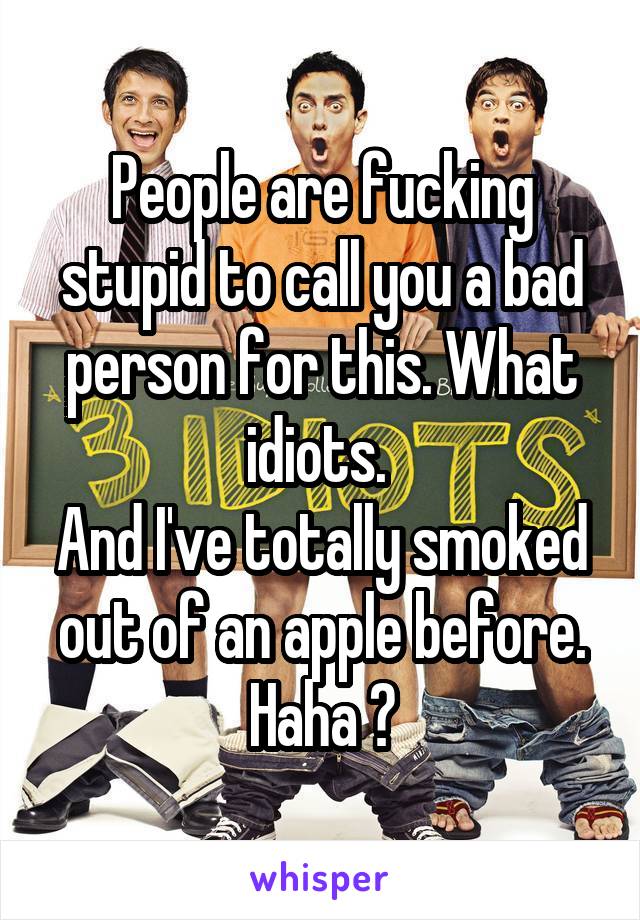 People are fucking stupid to call you a bad person for this. What idiots. 
And I've totally smoked out of an apple before. Haha 👌