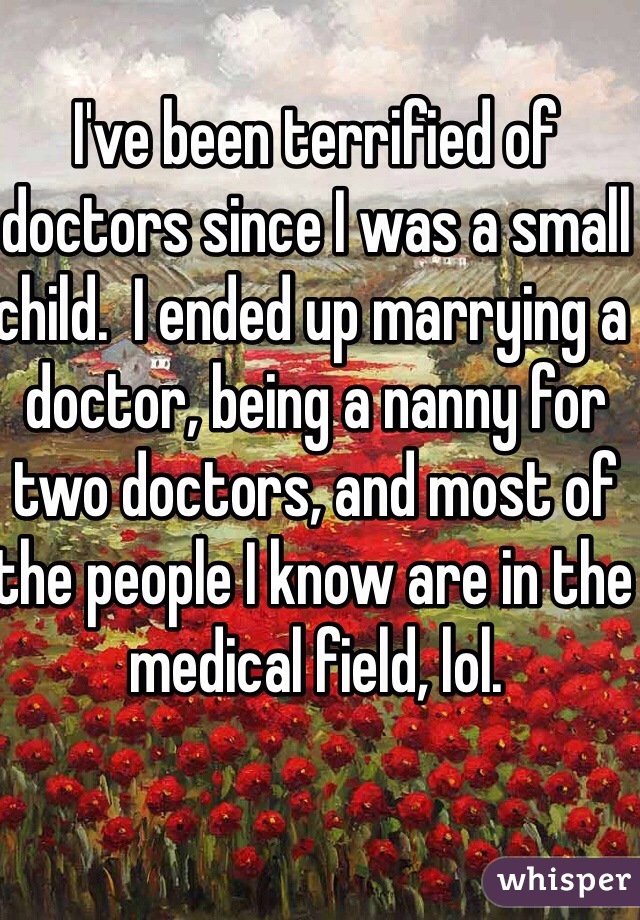 I've been terrified of doctors since I was a small child.  I ended up marrying a doctor, being a nanny for two doctors, and most of the people I know are in the medical field, lol.