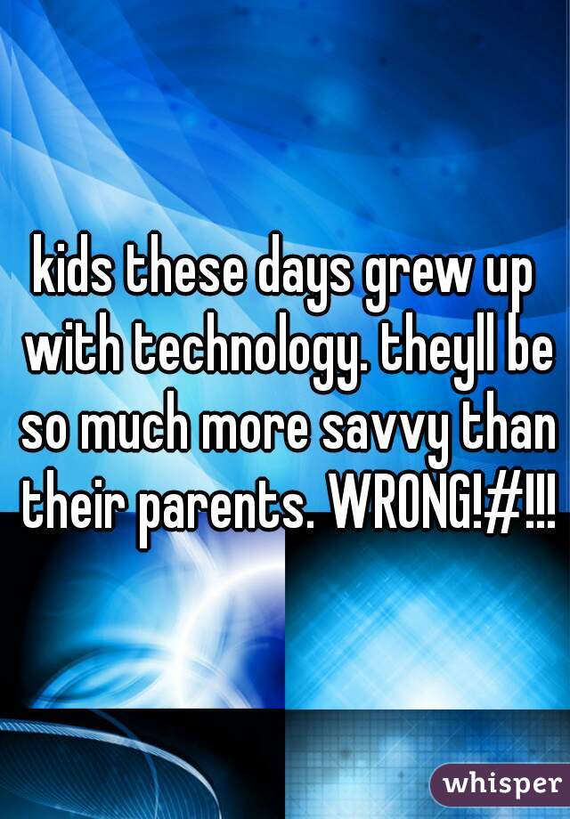 kids these days grew up with technology. theyll be so much more savvy than their parents. WRONG!#!!!