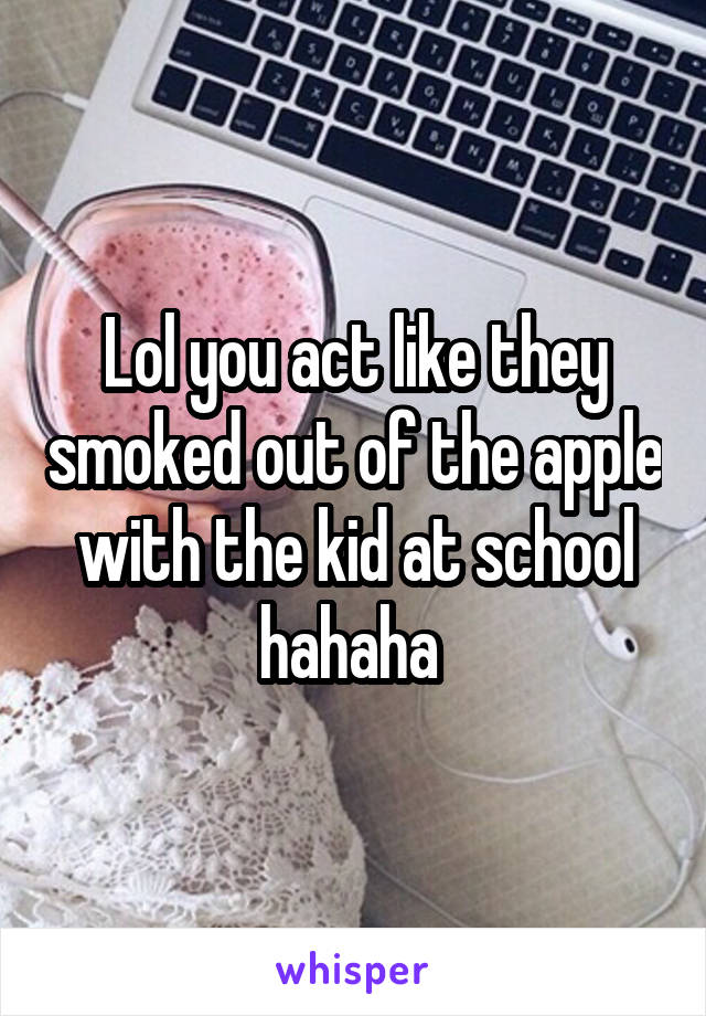 Lol you act like they smoked out of the apple with the kid at school hahaha 