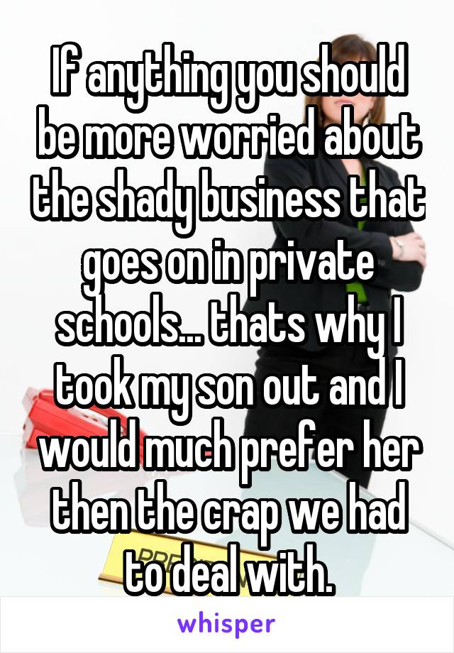 If anything you should be more worried about the shady business that goes on in private schools... thats why I took my son out and I would much prefer her then the crap we had to deal with.