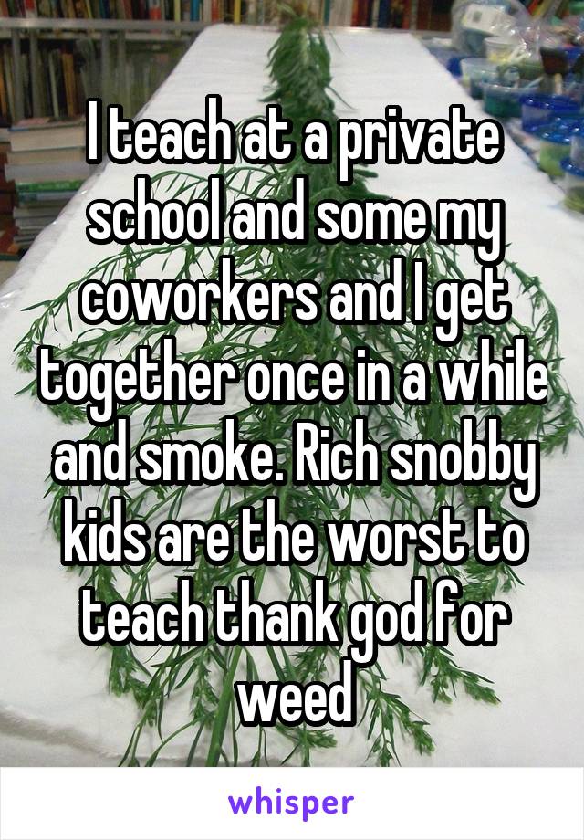 I teach at a private school and some my coworkers and I get together once in a while and smoke. Rich snobby kids are the worst to teach thank god for weed