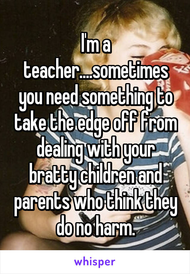 I'm a teacher....sometimes you need something to take the edge off from dealing with your bratty children and parents who think they do no harm.