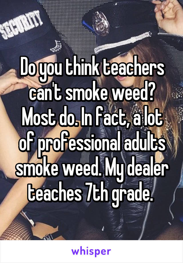 Do you think teachers can't smoke weed? Most do. In fact, a lot of professional adults smoke weed. My dealer teaches 7th grade. 