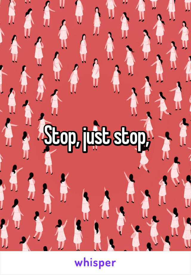 Stop, just stop,