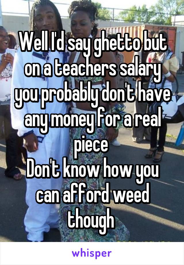 Well I'd say ghetto but on a teachers salary you probably don't have any money for a real piece 
Don't know how you can afford weed though 