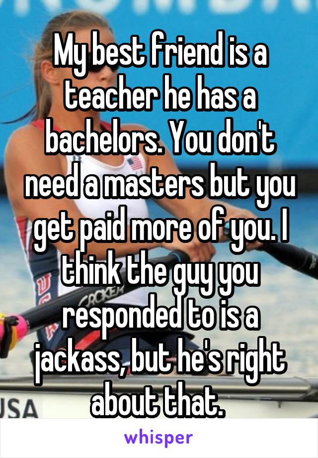 My best friend is a teacher he has a bachelors. You don't need a masters but you get paid more of you. I think the guy you responded to is a jackass, but he's right about that. 