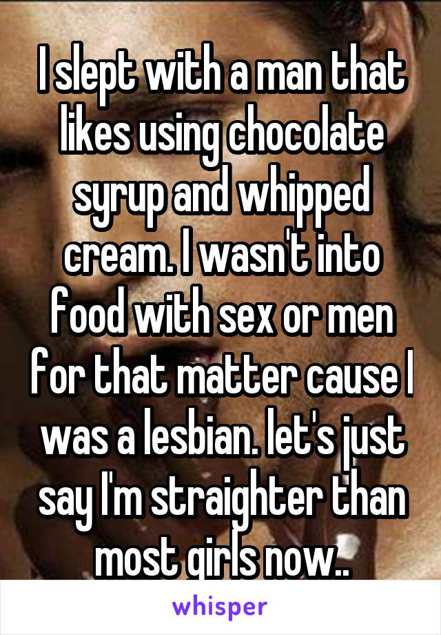 I slept with a man that likes using chocolate syrup and whipped cream. I wasn't into food with sex or men for that matter cause I was a lesbian. let's just say I'm straighter than most girls now..