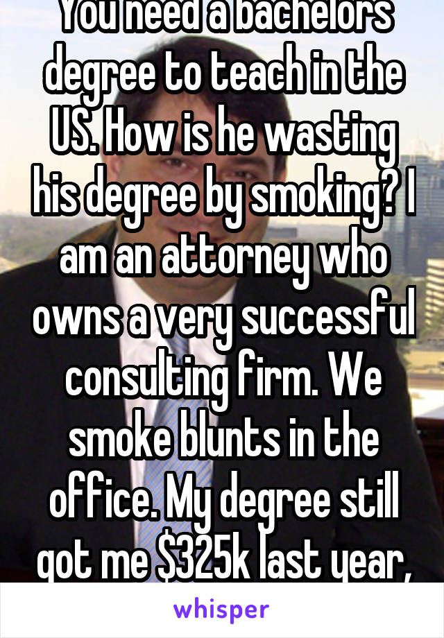 You need a bachelors degree to teach in the US. How is he wasting his degree by smoking? I am an attorney who owns a very successful consulting firm. We smoke blunts in the office. My degree still got me $325k last year, so it wasn't a waste. 