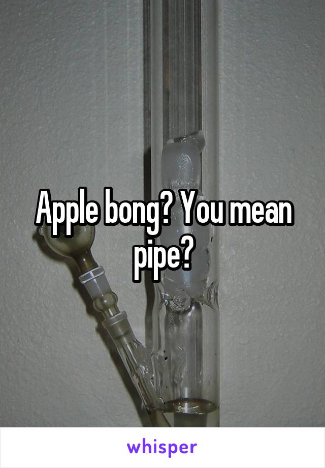 Apple bong? You mean pipe?