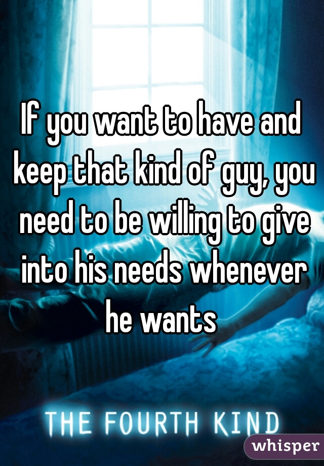 If you want to have and keep that kind of guy, you need to be willing to give into his needs whenever he wants 