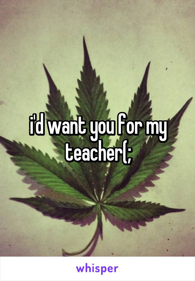 i'd want you for my teacher(;