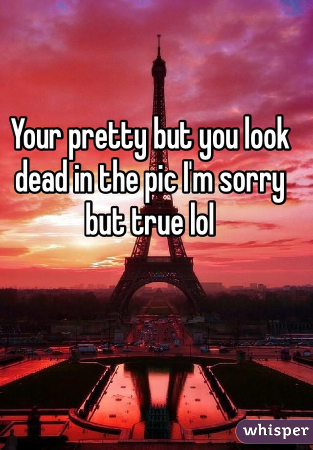 Your pretty but you look dead in the pic I'm sorry but true lol 