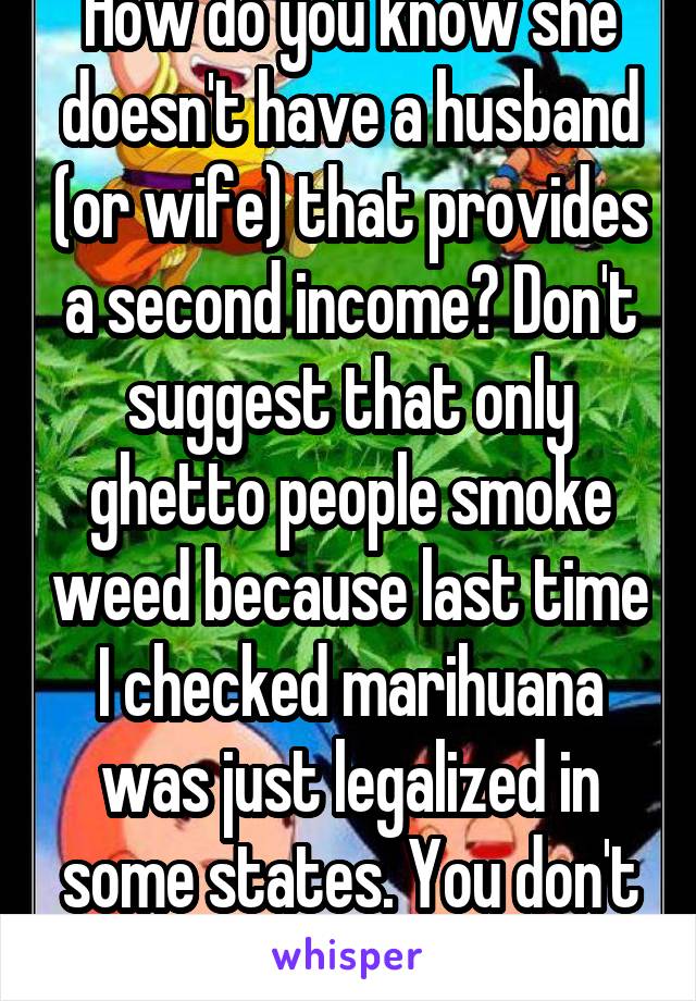 How do you know she doesn't have a husband (or wife) that provides a second income? Don't suggest that only ghetto people smoke weed because last time I checked marihuana was just legalized in some states. You don't know her.