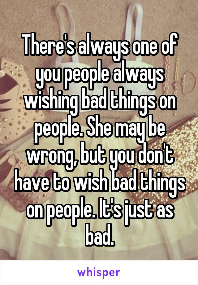 There's always one of you people always wishing bad things on people. She may be wrong, but you don't have to wish bad things on people. It's just as bad.