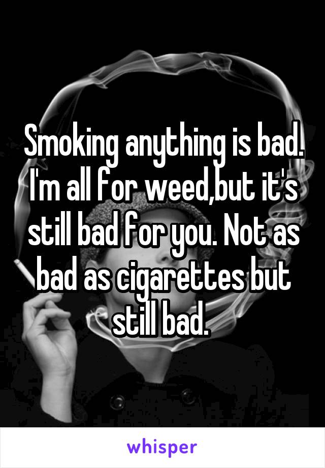 Smoking anything is bad. I'm all for weed,but it's still bad for you. Not as bad as cigarettes but still bad. 