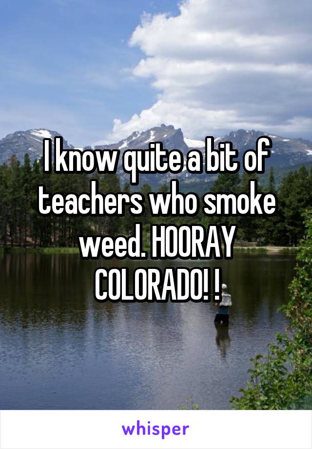 I know quite a bit of teachers who smoke weed. HOORAY COLORADO! !