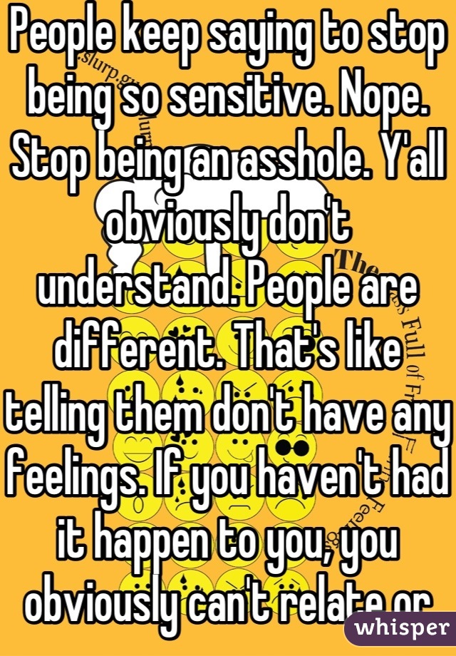 People keep saying to stop being so sensitive. Nope. Stop being an asshole. Y'all obviously don't understand. People are different. That's like telling them don't have any feelings. If you haven't had it happen to you, you obviously can't relate or understand. Stop being ignorant.