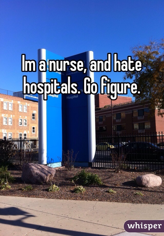 Im a nurse, and hate hospitals. Go figure. 