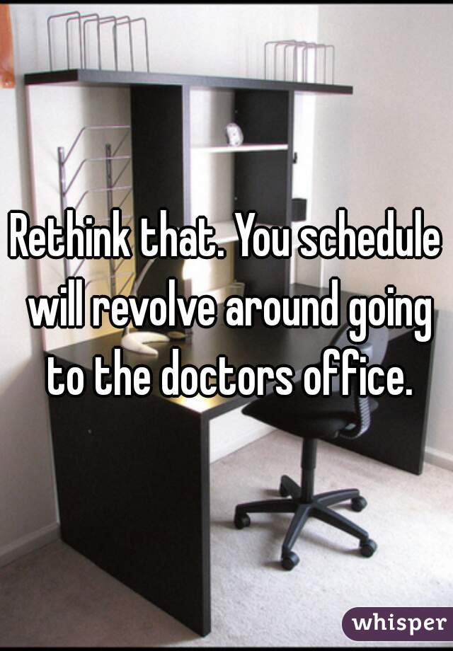 Rethink that. You schedule will revolve around going to the doctors office.