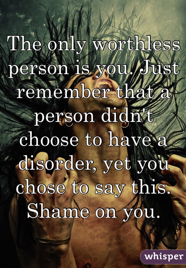 The only worthless person is you. Just remember that a person didn't choose to have a disorder, yet you chose to say this. Shame on you.