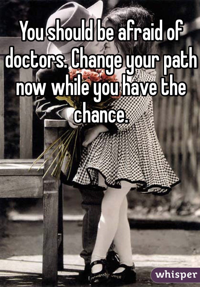 You should be afraid of doctors. Change your path now while you have the chance.