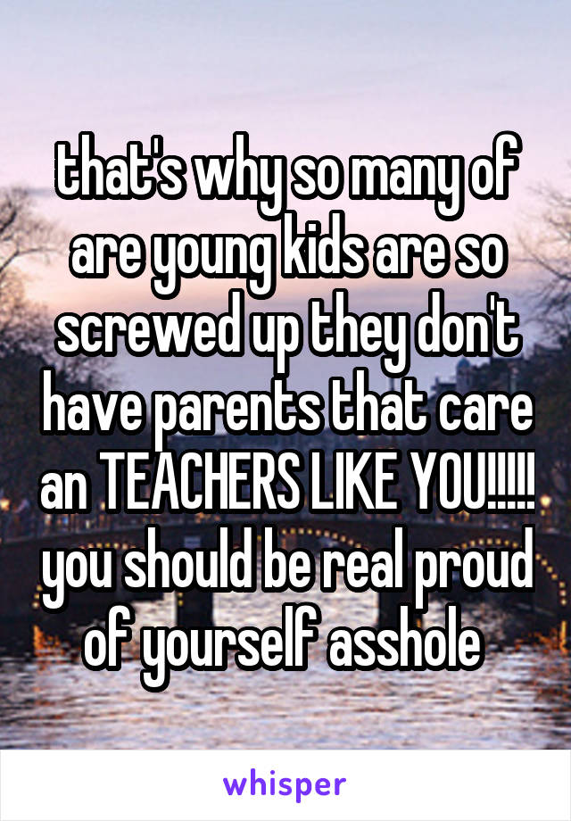 that's why so many of are young kids are so screwed up they don't have parents that care an TEACHERS LIKE YOU!!!!! you should be real proud of yourself asshole 
