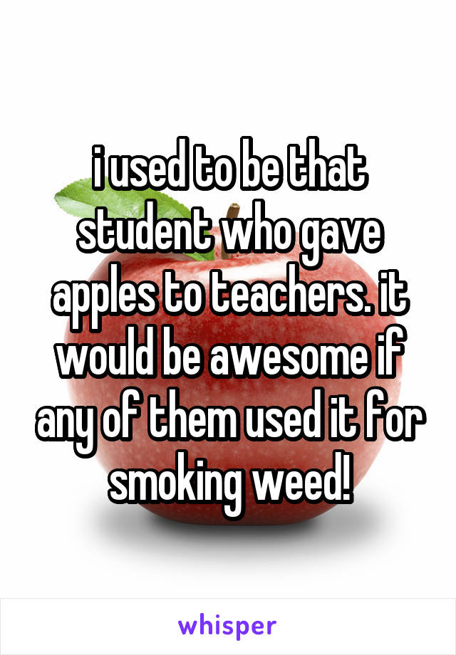 i used to be that student who gave apples to teachers. it would be awesome if any of them used it for smoking weed!