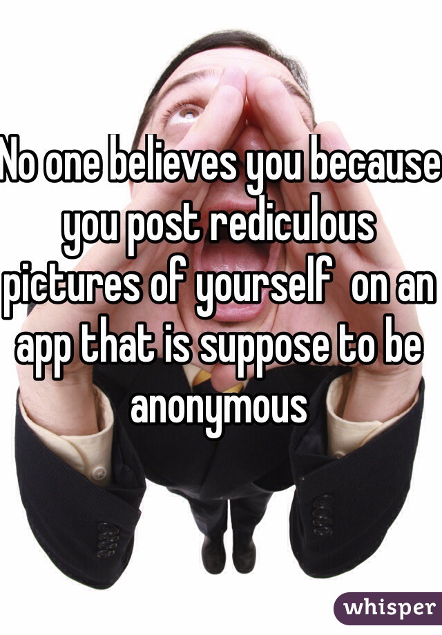 No one believes you because you post rediculous pictures of yourself  on an app that is suppose to be anonymous  