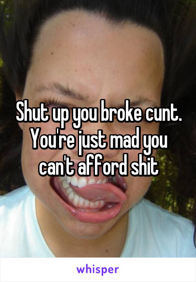 Shut up you broke cunt. You're just mad you can't afford shit