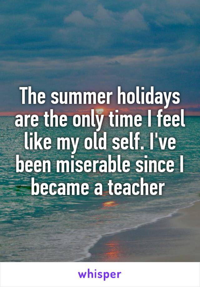 The summer holidays are the only time I feel like my old self. I've been miserable since I became a teacher 