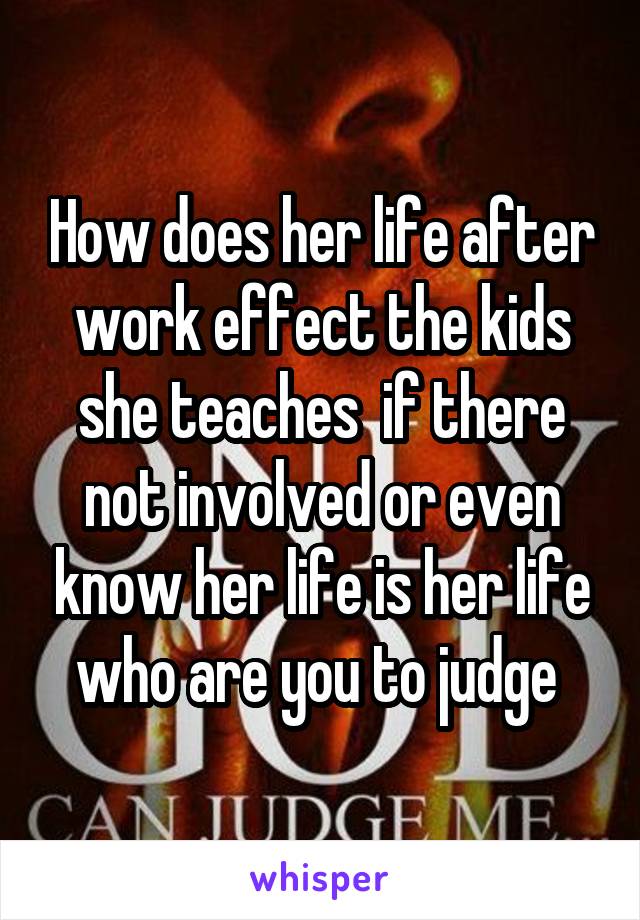 How does her life after work effect the kids she teaches  if there not involved or even know her life is her life who are you to judge 